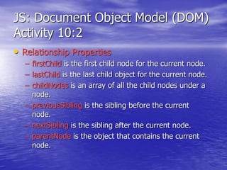 JS: Document Object Model (DOM)
Activity 10:2
• Relationship Properties
– firstChild is the first child node for the current node.
– lastChild is the last child object for the current node.
– childNodes is an array of all the child nodes under a
node.
– previousSibling is the sibling before the current
node.
– nextSibling is the sibling after the current node.
– parentNode is the object that contains the current
node.
 