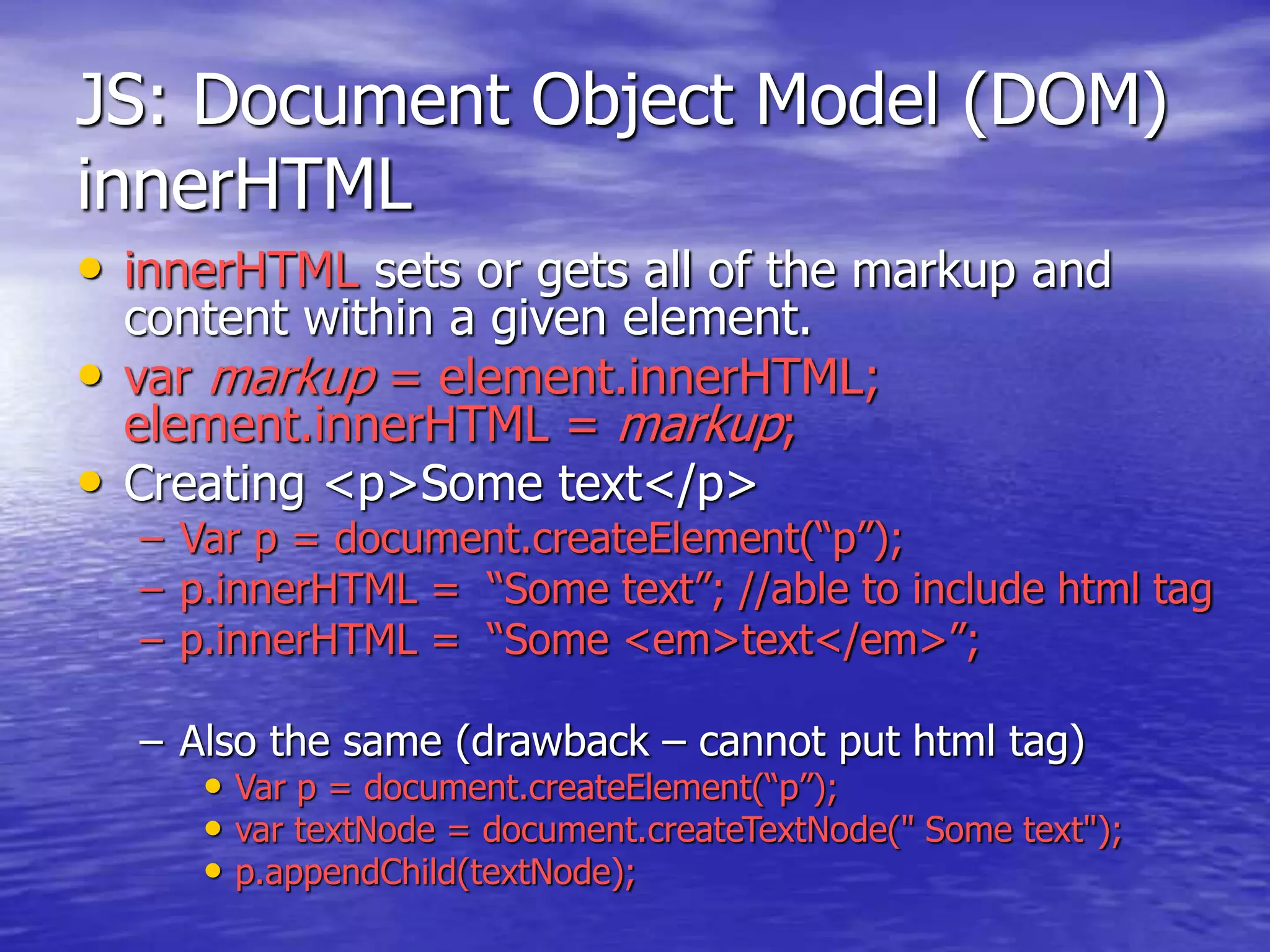JS: Document Object Model (DOM)
innerHTML
• innerHTML sets or gets all of the markup and
content within a given element.
• var markup = element.innerHTML;
element.innerHTML = markup;
• Creating <p>Some text</p>
– Var p = document.createElement(“p”);
– p.innerHTML = “Some text”; //able to include html tag
– p.innerHTML = “Some <em>text</em>”;
– Also the same (drawback – cannot put html tag)
• Var p = document.createElement(“p”);
• var textNode = document.createTextNode(" Some text");
• p.appendChild(textNode);
 