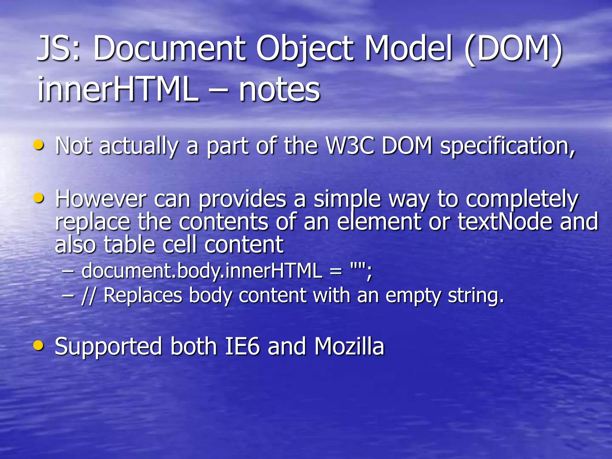 JS: Document Object Model (DOM)
innerHTML – notes
• Not actually a part of the W3C DOM specification,
• However can provides a simple way to completely
replace the contents of an element or textNode and
also table cell content
– document.body.innerHTML = "";
– // Replaces body content with an empty string.
• Supported both IE6 and Mozilla
 