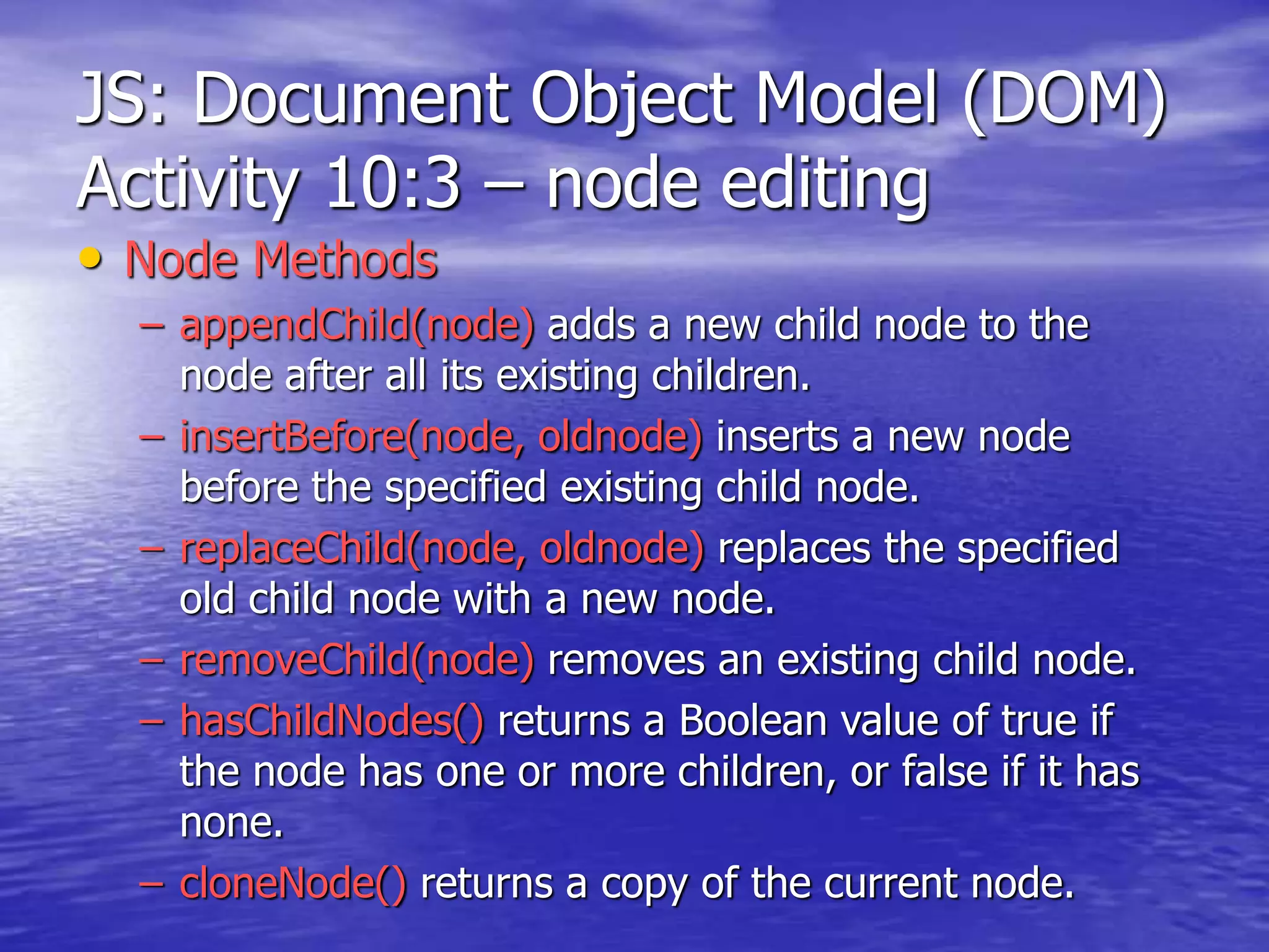JS: Document Object Model (DOM)
Activity 10:3 – node editing
• Node Methods
– appendChild(node) adds a new child node to the
node after all its existing children.
– insertBefore(node, oldnode) inserts a new node
before the specified existing child node.
– replaceChild(node, oldnode) replaces the specified
old child node with a new node.
– removeChild(node) removes an existing child node.
– hasChildNodes() returns a Boolean value of true if
the node has one or more children, or false if it has
none.
– cloneNode() returns a copy of the current node.
 