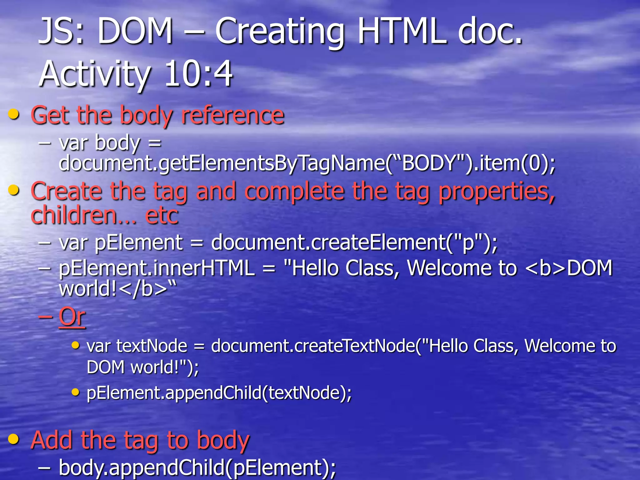 JS: DOM – Creating HTML doc.
Activity 10:4
• Get the body reference
– var body =
document.getElementsByTagName(“BODY").item(0);
• Create the tag and complete the tag properties,
children… etc
– var pElement = document.createElement("p");
– pElement.innerHTML = "Hello Class, Welcome to <b>DOM
world!</b>“
– Or
• var textNode = document.createTextNode("Hello Class, Welcome to
DOM world!");
• pElement.appendChild(textNode);
• Add the tag to body
– body.appendChild(pElement);
 