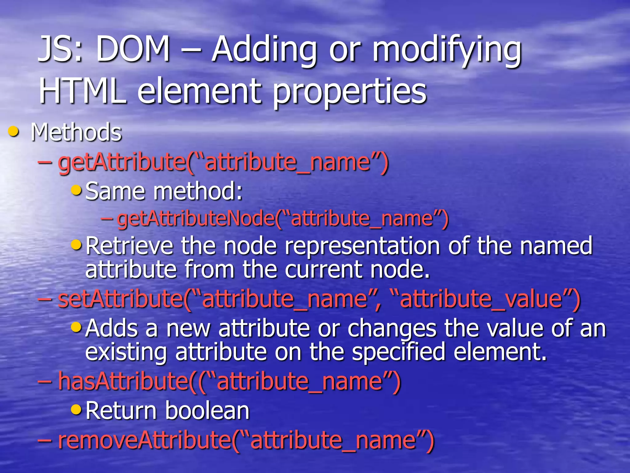 JS: DOM – Adding or modifying
HTML element properties
• Methods
– getAttribute(“attribute_name”)
•Same method:
– getAttributeNode(“attribute_name”)
•Retrieve the node representation of the named
attribute from the current node.
– setAttribute(“attribute_name”, “attribute_value”)
•Adds a new attribute or changes the value of an
existing attribute on the specified element.
– hasAttribute((“attribute_name”)
•Return boolean
– removeAttribute(“attribute_name”)
 
