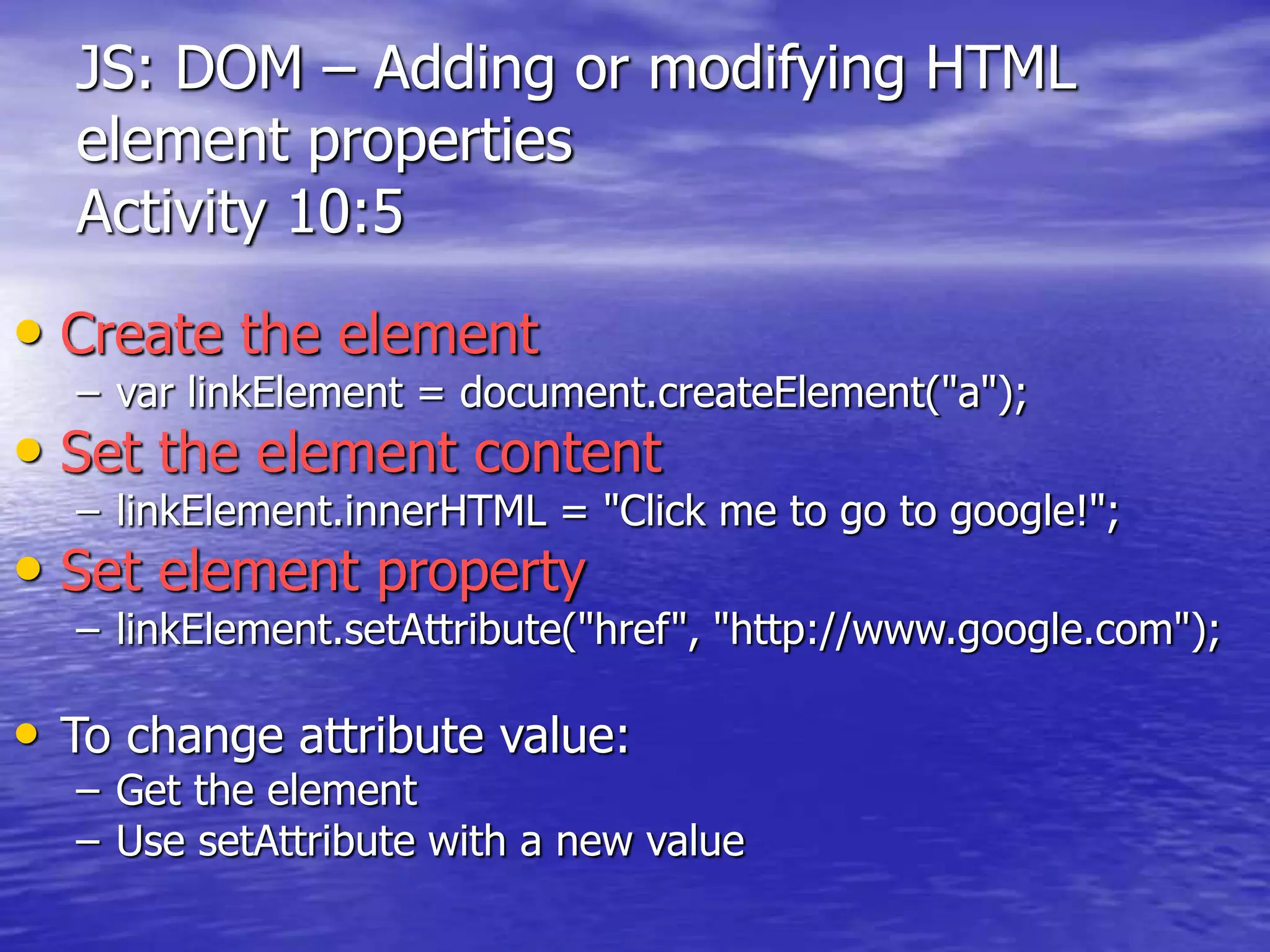 JS: DOM – Adding or modifying HTML
element properties
Activity 10:5
• Create the element
– var linkElement = document.createElement("a");
• Set the element content
– linkElement.innerHTML = "Click me to go to google!";
• Set element property
– linkElement.setAttribute("href", "http://www.google.com");
• To change attribute value:
– Get the element
– Use setAttribute with a new value
 