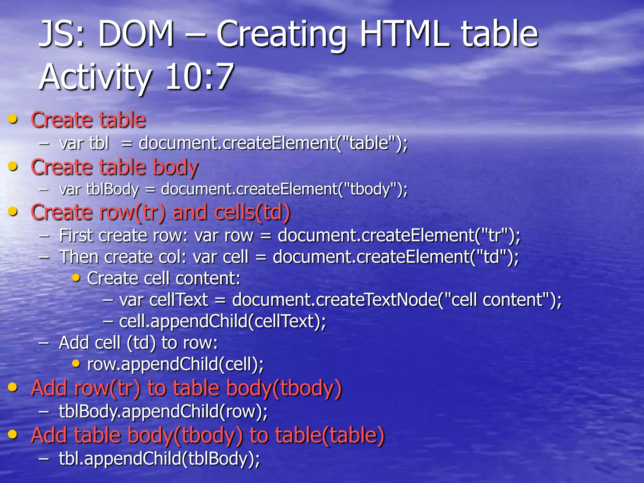 JS: DOM – Creating HTML table
Activity 10:7
• Create table
– var tbl = document.createElement("table");
• Create table body
– var tblBody = document.createElement("tbody");
• Create row(tr) and cells(td)
– First create row: var row = document.createElement("tr");
– Then create col: var cell = document.createElement("td");
• Create cell content:
– var cellText = document.createTextNode("cell content");
– cell.appendChild(cellText);
– Add cell (td) to row:
• row.appendChild(cell);
• Add row(tr) to table body(tbody)
– tblBody.appendChild(row);
• Add table body(tbody) to table(table)
– tbl.appendChild(tblBody);
 