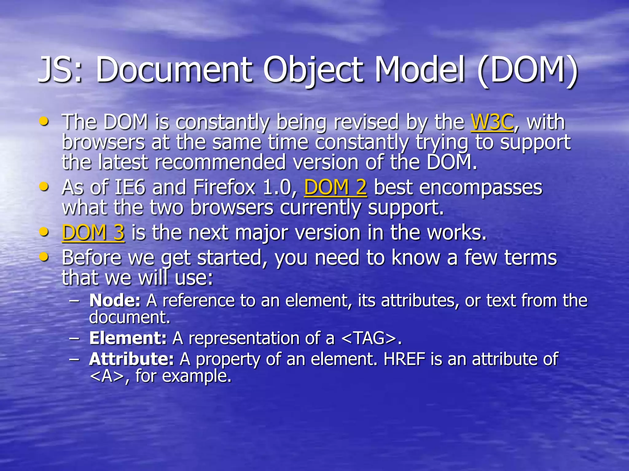JS: Document Object Model (DOM)
• The DOM is constantly being revised by the W3C, with
browsers at the same time constantly trying to support
the latest recommended version of the DOM.
• As of IE6 and Firefox 1.0, DOM 2 best encompasses
what the two browsers currently support.
• DOM 3 is the next major version in the works.
• Before we get started, you need to know a few terms
that we will use:
– Node: A reference to an element, its attributes, or text from the
document.
– Element: A representation of a <TAG>.
– Attribute: A property of an element. HREF is an attribute of
<A>, for example.
 