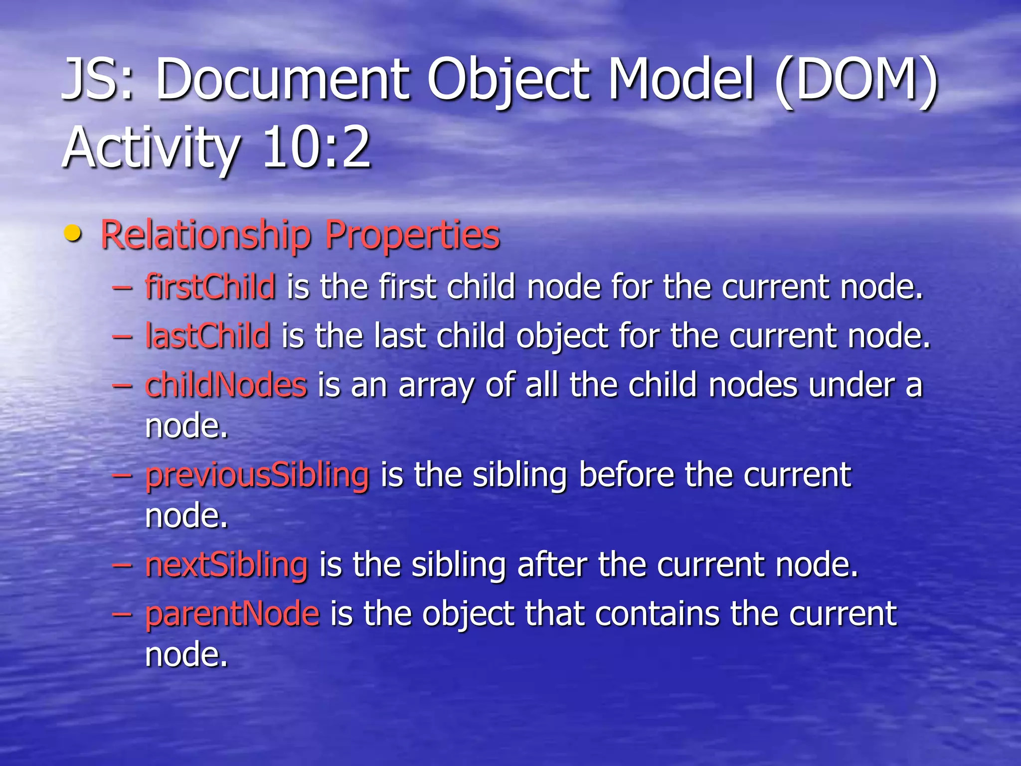 JS: Document Object Model (DOM)
Activity 10:2
• Relationship Properties
– firstChild is the first child node for the current node.
– lastChild is the last child object for the current node.
– childNodes is an array of all the child nodes under a
node.
– previousSibling is the sibling before the current
node.
– nextSibling is the sibling after the current node.
– parentNode is the object that contains the current
node.
 