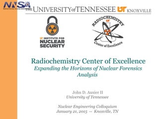 Radiochemistry Center of Excellence
Expanding the Horizons of Nuclear Forensics
Analysis
John D. Auxier II
University of Tennessee
Nuclear Engineering Colloquium
January 21, 2015 -- Knoxville, TN
 