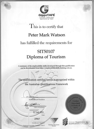 W
V TM
GippsTAFE
CENTRAL GIPPSLAND
INSTITUTE OF TAFE
Tnir is to certify that
Peter Mark Watson
has fulfilled the requirements for
sIT501 07
Diploma of Tourism
A sumnrary of the employabiliqr skills developed through this qualification
can be downlsaded fiom http:/ /employabilityskills.raining.com.au.
ion certjffiherei* ognised within
Austalian .@ua1ifrc*tions Frarnework
//
g:ffi'e-
2lstlul
,-.-)
-)
=.q,.......-
:
NArloxAur nEcocxrstD
TtatNING
HL:ffii,::5X3#:[*
 