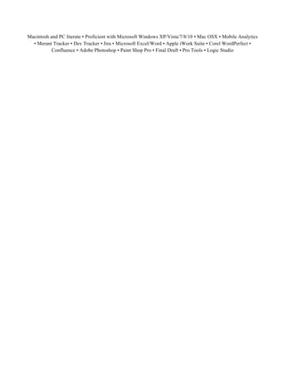 Macintosh and PC literate • Proficient with Microsoft Windows XP/Vista/7/8/10 • Mac OSX • Mobile Analytics
• Merant Tracker • Dev Tracker • Jira • Microsoft Excel/Word • Apple iWork Suite • Corel WordPerfect •
Confluence • Adobe Photoshop • Paint Shop Pro • Final Draft • Pro Tools • Logic Studio
 