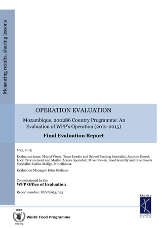 OPERATION EVALUATION
Mozambique, 200286 Country Programme: An
Evaluation of WFP’s Operation (2012-2015)
Final Evaluation Report
May, 2015
Evaluation team: Muriel Visser, Team Leader and School Feeding Specialist; Antoine Bossel,
Local Procurement and Market Access Specialist; Mike Brewin, Food Security and Livelihoods
Specialist; Carlos Mafigo, Nutritionist.
Evaluation Manager: Edna Berhane
Commissioned by the
WFP Office of Evaluation
Report number: OEV/2013/023
Measuringresults,sharinglessons
 