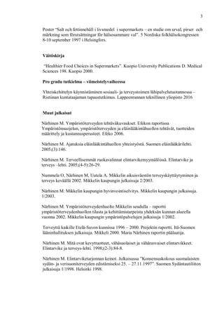 3
Poster “Salt och fettinnehåll i livsmedel i supermarkets – en studie om urval, pirser och
märkning som förutsättningar för hälsosammare val”. 5 Nordiska folkhälsokongressen
8-10 september 1997 i Helsingfors.
Väitöskirja
“Healthier Food Choices in Supermarkets”. Kuopio University Publications D. Medical
Sciences 198. Kuopio 2000.
Pro gradu tutkielma – viimeistelyvaiheessa
Yhteiskehittelyn käynnistäminen sosiaali- ja terveystoimen lähipalvelutuotannossa –
Ristiinan kuntataajaman tapaustutkimus. Lappeenrannan teknillinen yliopisto 2016
Muut julkaisut
Närhinen M. Ympäristöterveyden tehtäväkuvaukset. Efekon raportissa
Ympäristönsuojelun, ympäristöterveyden ja eläinlääkintähuollon tehtävät, tuotteiden
määrittely ja kustannusperusteet. Efeko 2006.
Närhinen M. Ajatuksia eläinlääkintähuollon yhteistyöstä. Suomen eläinlääkärilehti.
2005;(3):146.
Närhinen M. Terveellisemmät ruokavalinnat elintarvikemyymälöissä. Elintarvike ja
terveys –lehti. 2005;(4-5):26-29.
Nummela O, Närhinen M, Uutela A. Mikkelin aikuisväestön terveyskäyttäytyminen ja
terveys keväällä 2002. Mikkelin kaupungin julkaisuja 2/2003.
Närhinen M. Mikkelin kaupungin hyvinvointiselvitys. Mikkelin kaupungin julkaisuja.
1/2003.
Närhinen M. Ympäristöterveydenhuolto Mikkelin seudulla – raportti
ympäristöterveydenhuollon tilasta ja kehittämistarpeista yhdeksän kunnan alueella
vuonna 2002. Mikkelin kaupungin ympäristöpalvelujen julkaisuja 1/2002.
Terveyttä kaikille Etelä-Savon kunnissa 1996 – 2000. Projektin raportti. Itä-Suomen
lääninhallituksen julkaisuja. Mikkeli 2000. Maria Närhinen raportin päälaatija.
Närhinen M. Mitä ovat kevyttuotteet, vähäsuolaiset ja vähärasvaiset elintarvikkeet.
Elintarvike ja terveys-lehti. 1998;(2-3):84-8.
Närhinen M. Elintarviketarjonnan keinot. Julkaisussa ”Konsensuskokous suomalaisten
sydän- ja verisuoniterveyden edistämiseksi 25. – 27.11.1997”. Suomen Sydäntautiliiton
julkaisuja 1/1998. Helsinki 1998.
 