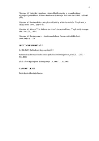 4
Närhinen M. Valmiiksi pakattujen elintarvikkeiden suolaa ja rasvaa koskevat
myyntipäällysmerkinnät. Elintarvikeviraston julkaisuja. Tutkimuksia 9/1996. Helsinki
1996.
Närhinen M. Suurtalouksien ruokajätteen käsittely Mikkelin seudulla. Ympäristö- ja
terveys-lehti. 1996;27(1):49-50.
Närhinen M, Ahonen V-M. Odottavien äitien kaivovesitutkimus. Ympäristö ja terveys-
lehti. 1995;26(1):46-8.
Närhinen M. Ruokamyrkytys työpaikkaruokalassa. Suomen eläinlääkärilehti.
1994;100(12):723-5.
LUOTTAMUSTEHTÄVÄT
Kyyhkylä Oy hallituksen jäsen vuoden 2011
Kansanterveyden neuvottelukunnan paikallistoiminnan jaoston jäsen 21.11.2003 –
31.3.2006.
Etelä-Savon Sydänpiirin puheenjohtaja 1.1.2002 – 31.12.2005.
HARRASTUKSET
Rento kuntoliikunta ja hevoset
 