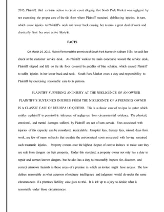 2015, Plaintiff, filed a claims action in circuit court alleging that South Park Market was negligent by
not exercising the proper care of the tile floor where Plaintiff sustained debilitating injuries, in turn,
which cause injuries to Plaintiff’s neck and lower back causing her to miss a great deal of work and
drastically limit her once active lifestyle.
FACTS
On March 24, 2015, Plaintiff enteredthe premisesof SouthParkMarketin Auburn Hills to cash her
check at the customer service desk. As Plaintiff walked the main concourse toward the service desk,
Plaintiff slipped and fell, on the tile floor covered by puddles of blue solution, which caused Plaintiff
to suffer injuries in her lower back and neck. South Park Market owes a duty and responsibility to
Plaintiff by exercising reasonable care to its patrons.
PLAINTIFF SUFFERING AN INJURY AT THE NEGLIGENCE OF AN OWNER
PLAINTIFF’S SUSTAINED INJURIES FROM THE NEGLIGENCE OF A PREMISES OWNER
IS A CLASSIC CASE OF RES ISPA LO QUITOR. This is a classic case of res ipsa lo quitor which
entitles a plaintiff to permissible inference of negligence from circumstantial evidence. The physical,
emotional, and mental damages suffered by Plaintiff are not of sum certain. Fees associated with
injuries of this capacity can be considered incalculable. Hospital fees, therapy fees, missed days from
work, are few of many setbacks that escalate the astronomical costs associated with having sustained
such traumatic injuries. Property owners owe the highest degree of care to invitees to make sure they
are safe from dangers on their property. Under this standard, a property owner not only has a duty to
repair and correct known dangers, but he also has a duty to reasonably inspect for, discover, and
correct unknown hazards in those areas of a premise in which an invitee might have access. The law
defines reasonable as what a person of ordinary intelligence and judgment would do under the same
circumstances if a premises liability case goes to trial. It is left up to a jury to decide what is
reasonable under those circumstances.
 