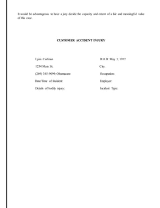 It would be advantageous to have a jury decide the capacity and extent of a fair and meaningful value
of this case.
CUSTOMER ACCIDENT INJURY
Lynn Cartman D.O.B: May 3, 1972
1234 Main St. City:
(269) 345-9099: Obamacare Occupation:
Date/Time of Incident: Employer:
Details of bodily injury: Incident Type:
 