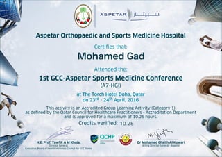Aspetar Orthopaedic and Sports Medicine Hospital
Certiﬁes that:
Attended the:
1st GCC-Aspetar Sports Medicine Conference
(A7-HGI)
at The Torch Hotel Doha, Qatar
on 23rd - 24th April, 2016
This activity is an Accredited Group Learning Activity (Category 1)
as deﬁned by the Qatar Council for Healthcare Practitioners - Accreditation Department
and is approved for a maximum of 10.25 hours.
Credits veriﬁed:
Dr Mohamed Ghaith Al Kuwari
Acting Director General - Aspetar
H.E. Prof. Tawﬁk A M Khoja,
Director General,
Executive Board of Health Ministers Council for GCC States
Mohamed Gad
10.25
 