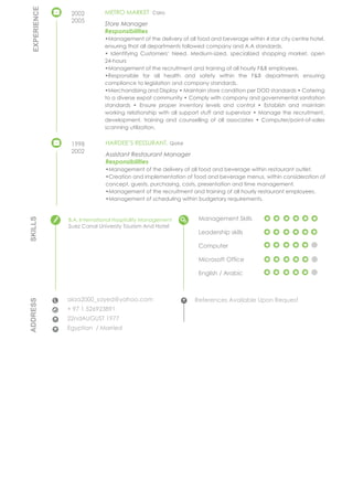 ADDRESS
CONTACTS
alaa2000_sayed@yahoo.com
+ 97 1 526923891
22ndAUGUST 1977
Egyptian / Married
References Available Upon Request
Management Skills
Leadership skills
Computer
Microsoft Office
English / Arabic
SKILLS
EDUCATION
B.A. International Hospitality Management
Suez Canal Universty Tourism And Hotel
METRO MARKET Cairo
Store Manager
Responsibilities
•Management of the delivery of all food and beverage within 4 star city centre hotel,
ensuring that all departments followed company and A.A standards.
• Identifying Customers’ Need. Medium-sized, specialized shopping market, open
24-hours
•Management of the recruitment and training of all hourly F&B employees.
•Responsible for all health and safety within the F&B departments ensuring
compliance to legislation and company standards.
•Merchandising and Display • Maintain store condition per DOD standards • Catering
to a diverse expat community • Comply with company and governmental sanitation
standards • Ensure proper inventory levels and control • Establish and maintain
working relationship with all support stuff and supervisor • Manage the recruitment,
development, training and counselling of all associates • Computer/point-of-sales
scanning utilization.
HARDEE’S RESSURANT, Qatar
Assistant Restaurant Manager
Responsibilities
•Management of the delivery of all food and beverage within restaurant outlet.
•Creation and implementation of food and beverage menus, within consideration of
concept, guests, purchasing, costs, presentation and time management.
•Management of the recruitment and training of all hourly restaurant employees.
•Management of scheduling within budgetary requirements.
2002
2005
1998
2002
EMPLOYMENT
EXPERIENCE
 