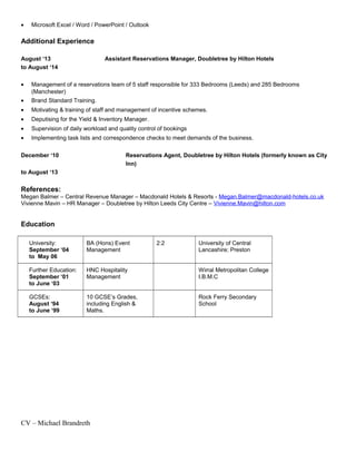 • Microsoft Excel / Word / PowerPoint / Outlook
Additional Experience
August ‘13 Assistant Reservations Manager, Doubletree by Hilton Hotels
to August ‘14
• Management of a reservations team of 5 staff responsible for 333 Bedrooms (Leeds) and 285 Bedrooms
(Manchester)
• Brand Standard Training.
• Motivating & training of staff and management of incentive schemes.
• Deputising for the Yield & Inventory Manager.
• Supervision of daily workload and quality control of bookings
• Implementing task lists and correspondence checks to meet demands of the business.
December ‘10 Reservations Agent, Doubletree by Hilton Hotels (formerly known as City
Inn)
to August ‘13
References:
Megan Balmer – Central Revenue Manager – Macdonald Hotels & Resorts - Megan.Balmer@macdonald-hotels.co.uk
Vivienne Mavin – HR Manager – Doubletree by Hilton Leeds City Centre – Vivienne.Mavin@hilton.com
Education
University:
September ‘04
to May 06
BA (Hons) Event
Management
2:2 University of Central
Lancashire; Preston
Further Education:
September ‘01
to June ‘03
HNC Hospitality
Management
Wirral Metropolitan College
I.B.M.C
GCSEs:
August ‘94
to June ‘99
10 GCSE’s Grades,
including English &
Maths.
Rock Ferry Secondary
School
CV – Michael Brandreth
 