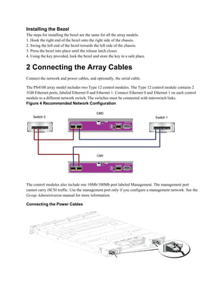 Installing the Bezel
The steps for installing the bezel are the same for all the array models.
1. Hook the right end of the bezel onto the right side of the chassis.
2. Swing the left end of the bezel towards the left side of the chassis.
3. Press the bezel into place until the release latch closes.
4. Using the key provided, lock the bezel and store the key in a safe place.
2 Connecting the Array Cables
Connect the network and power cables, and optionally, the serial cable.
The PS4100 array model includes two Type 12 control modules. The Type 12 control module contains 2
1GB Ethernet ports, labeled Ethernet 0 and Ethernet 1. Connect Ethernet 0 and Ethernet 1 on each control
module to a different network switch. The switches must be connected with interswitch links.
Figure 4 Recommended Network Configuration
The control modules also include one 10Mb/100Mb port labeled Management. The management port
cannot carry iSCSI traffic. Use the management port only if you configure a management network. See the
Group Administration manual for more information.
Connecting the Power Cables
 