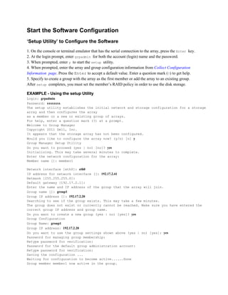 Start the Software Configuration
‘Setup Utility’ to Configure the Software
1. On the console or terminal emulator that has the serial connection to the array, press the Enter key.
2. At the login prompt, enter grpadmin for both the account (login) name and the password.
3. When prompted, enter y to start the setup utility.
4. When prompted, enter the array and group configuration information from Collect Configuration
Information page. Press the Enter to accept a default value. Enter a question mark (?) to get help.
5. Specify to create a group with the array as the first member or add the array to an existing group.
After setup completes, you must set the member’s RAID policy in order to use the disk storage.
EXAMPLE - Using the setup Utility
Login: grpadmin
Password: xxxxxxxx
The setup utility establishes the initial network and storage configuration for a storage
array and then configures the array
as a member or a new or existing group of arrays.
For help, enter a question mark (?) at a prompt.
Welcome to Group Manager
Copyright 2011 Dell, Inc.
It appears that the storage array has not been configured.
Would you like to configure the array now? (y/n) [n] y
Group Manager Setup Utility
Do you want to proceed (yes | no) [no]? yes
Initializing. This may take several minutes to complete.
Enter the network configuration for the array:
Member name []: member1
Network interface [eth0]: eth0
IP address for network interface []: 192.17.2.41
Netmask [255.255.255.0]:
Default gateway [192.17.2.1]:
Enter the name and IP address of the group that the array will join.
Group name []: group1
Group IP address []: 192.17.2.20
Searching to see if the group exists. This may take a few minutes.
The group does not exist or currently cannot be reached. Make sure you have entered the
correct group IP address and group name.
Do you want to create a new group (yes | no) [yes]? yes
Group Configuration
Group Name: group1
Group IP address: 192.17.2.20
Do you want to use the group settings shown above (yes | no) [yes]: yes
Password for managing group membership:
Retype password for verification:
Password for the default group administration account:
Retype password for verification:
Saving the configuration ...
Waiting for configuration to become active......Done
Group member member1 now active in the group.
 