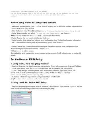 Group group1 has been created with one member.
Use the Group Manager GUI or CLI to set the RAID policy for the member. You can then
create a volume that a host can connect to using an iSCSI initiator.
group1>
‘Remote Setup Wizard’ to Configure the Software
1. Obtain the Host Integration Tools CD-ROM from the shipping box, or download from the support website.
3. Install the Remote Setup Wizard.
4. Start the Remote Setup Wizard by clicking: Start, Programs, EqualLogic, Remote Setup Wizard
5. In the Welcome dialog box, select ‘Initialize a PS Series array’ and click Next.
Note: You may need to use the ‘setup utility’ to configure the software.
6. Select the array that you want to initialize and click Next.
7. In the Initialize Array dialog box, enter the array configuration from ‘Collect Configuration Information
Table’ and choose to create a group or join an existing group. Then, click Next.
8. In the Create a New Group or Join an Existing Group dialog box, enter the group configuration from
‘Collect Configuration Information Table’and click Next.
9. Click Finish to exit the wizard.
If you added the array to an existing group, you must set the member’s RAID policy in order to use the disk
storage.
Set the Member RAID Policy
1- Using the CLI for a new group member:
1. Log in to the group, Use Serial connection to a member or Telnet/ ssh connection to the group IP address.
2. At the login prompt, enter the grpadmin account name and the password that you specified.
3. At the Group Manager command prompt, enter the following command, (specifying raid50, raid5,
raid10, raid6, or raid6-accelerated (only available XS array models) for the policy variable):
member select member_name raid-policy policy
For example:- The following command configures member1 with RAID50:
group1> member select member1 raid-policy raid50
2- Using the GUI to Set the RAID Policy:
1. Log in to the group by entering the group IP address in a Web browser. Then, enter the grpadmin account
name and the password that you specified when creating the group.
 