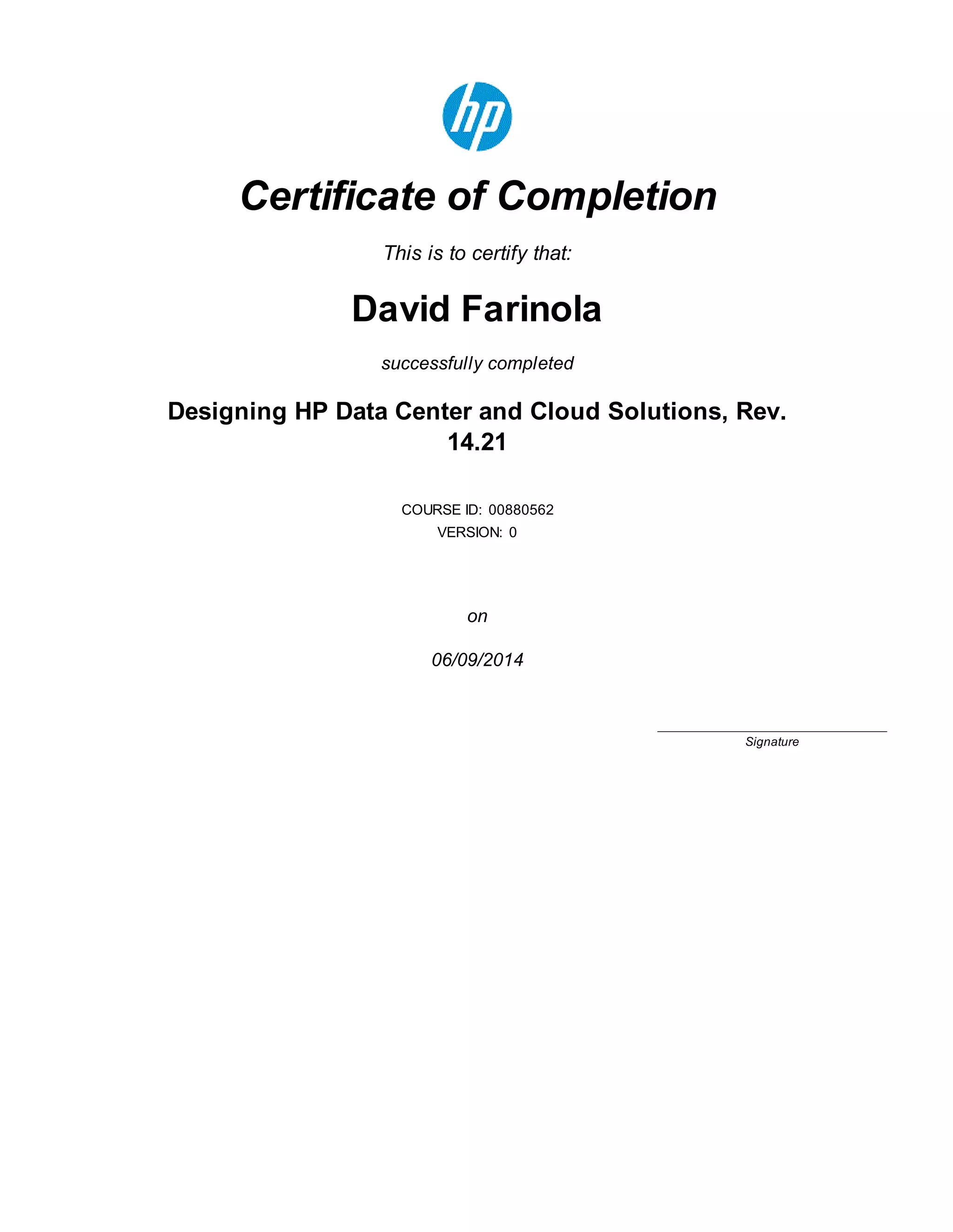 Certificate of Completion
This is to certify that:
David Farinola
successfully completed
Designing HP Data Center and Cloud Solutions, Rev.
14.21
COURSE ID: 00880562
VERSION: 0
on
06/09/2014
____________________________
Signature
 