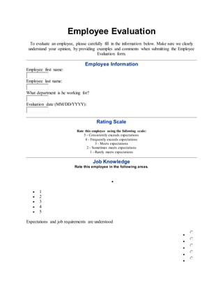 Employee Evaluation
To evaluate an employee, please carefully fill in the information below. Make sure we clearly
understand your opinion, by providing examples and comments when submitting the Employee
Evaluation form.
Employee Information
Employee first name:
Employee last name:
What department is he working for?
Evaluation date (MM/DD/YYYY):
Rating Scale
Rate this employee using the following scale:
5 - Consistently exceeds expectations
4 - Frequently exceeds expectations
3 - Meets expectations
2 - Sometimes meets expectations
1 - Rarely meets expectations
Job Knowledge
Rate this employee in the following areas.

 1
 2
 3
 4
 5
Expectations and job requirements are understood





 