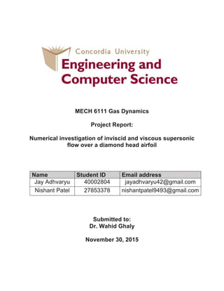 MECH 6111 Gas Dynamics
Project Report:
Numerical investigation of inviscid and viscous supersonic
flow over a diamond head airfoil
Submitted to:
Dr. Wahid Ghaly
November 30, 2015
Name Student ID Email address
Jay Adhvaryu 40002804 jayadhvaryu42@gmail.com
Nishant Patel 27853378 nishantpatel9493@gmail.com
 