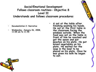 Social/Emotional Development
Follows classroom routines- Objective 8
Level II
Understands and follows classroom procedures
• Documentation 2: Narrative
• Wednesday, January 26, 2008,
11:05 am to 11:45
• A sat at the table after
finishing washing his hands.
He sat at the first table in
the classroom facing the
windows outside. When the
food was set on the table in
front of him he reached and
got the spoon and put
peaches on his plate. He put
mixed vegetables on his
plate. He waited for the
soup in the bowl to be
placed on his plate. Once he
was given his milk he began
to eat.
 