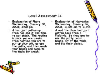 Level Assessment II
• Explanation of Photo
Wednesday, January 30,
2008, 3:00 pm
• A had just gotten up
from nap and it was time
to eat snack. The routine
is once you are awake
from naptime you are to
put up your cot, go use
the potty, and then wash
your hands and come to
the table for snack.
• Explanation of Narrative
Wednesday, January 26,
2008, 11:05 am to 11:45
• A and the class had just
gotten back from a
fieldtrip. So they are to
use the potty, wash
hands, sit at the table,
and fix their plates.
 