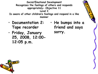 Social/Emotional Development
Recognizes the feelings of others and responds
appropriately- Objective 11
Level I
Is aware of other children’s feelings and respond in a like
manner
• Documentation 2:
Tape recorder
• Friday, January
25, 2008, 12:00-
12:05 p.m.
• He bumps into a
friend and says
sorry.
 