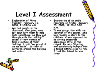 Level I Assessment
• Explanation of Photo
Tuesday, February 12,
2008, 11:09:36 AM
• We had guests in the
classroom. One young man
sat down with them to help
build something. As they got
through with the building I
asked if they wanted to
take a picture of their
building. A said “we proud of
dis we made”. So they all
gathered around the building
and smiled.
• Explanation of an audio
recording on Friday, January
25, 2008, 12:00-12:05
p.m.
• It was group time with the
librarian of the center. She
was reading a story to the
children. A was supposed to
be sitting crisscross
applesauce style on the
carpet. He was fidgeting
and accidentally bumped into
a friend sitting close to him.
A told the friend he was
sorry.
 