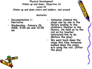 Physical Development
Climbs up and down- Objective 16
Level II
Climbs up and down stairs and ladders, and around
obstacles
• Documentation 1:
Narrative
• Wednesday, January 26,
2008, 9:00 am and 10:00
am
• Antwoine climbed the
steps one by one in the
library leading to the
children’s theater in the
library. He held on to the
rail as his teacher
instructed him to do.
(Before the play)
• We went back down the
steps this time Antwoine
walked down the steps
w/o using the rail. (After
the play)
 
