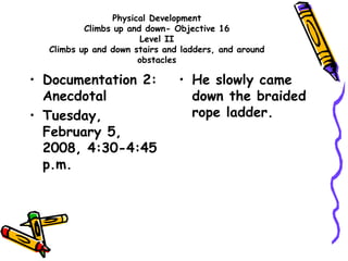 Physical Development
Climbs up and down- Objective 16
Level II
Climbs up and down stairs and ladders, and around
obstacles
• Documentation 2:
Anecdotal
• Tuesday,
February 5,
2008, 4:30-4:45
p.m.
• He slowly came
down the braided
rope ladder.
 