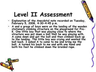 Level II Assessment
• Explanation of the Anecdotal note recorded on Tuesday,
February 5, 2008, 4:30-4:45 p.m.
• A and a group of boys were on the landing of the wooden
stationary climbing structure on the playground for Pre-
K. One little boy that was playing close to where the
structure was put down a ball that he was playing with.
A came down and got the ball and then climbed back up
to the landing. The little boy was crying and wanted the
ball back. I asked A to come to me and bring me the
ball. A turned his back to me and with one hand and
both his feet he climbed down the braided rope.
 