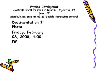 Physical Development
Controls small muscles in hands- Objective 19
Level II
Manipulates smaller objects with increasing control
• Documentation 1:
Photo
• Friday, February
08, 2008, 4:00
PM
 