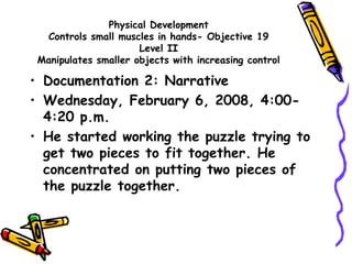 Physical Development
Controls small muscles in hands- Objective 19
Level II
Manipulates smaller objects with increasing control
• Documentation 2: Narrative
• Wednesday, February 6, 2008, 4:00-
4:20 p.m.
• He started working the puzzle trying to
get two pieces to fit together. He
concentrated on putting two pieces of
the puzzle together.
 
