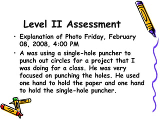 Level II Assessment
• Explanation of Photo Friday, February
08, 2008, 4:00 PM
• A was using a single-hole puncher to
punch out circles for a project that I
was doing for a class. He was very
focused on punching the holes. He used
one hand to hold the paper and one hand
to hold the single-hole puncher.
 