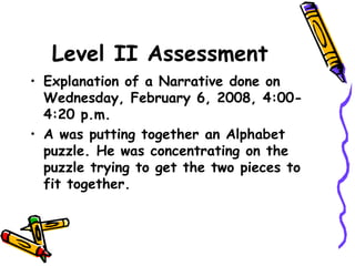 Level II Assessment
• Explanation of a Narrative done on
Wednesday, February 6, 2008, 4:00-
4:20 p.m.
• A was putting together an Alphabet
puzzle. He was concentrating on the
puzzle trying to get the two pieces to
fit together.
 