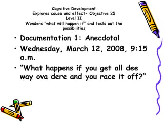 Cognitive Development
Explores cause and effect- Objective 25
Level II
Wonders “what will happen if” and tests out the
possibilities
• Documentation 1: Anecdotal
• Wednesday, March 12, 2008, 9:15
a.m.
• “What happens if you get all dee
way ova dere and you race it off?”
 