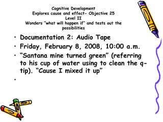Cognitive Development
Explores cause and effect- Objective 25
Level II
Wonders “what will happen if” and tests out the
possibilities
• Documentation 2: Audio Tape
• Friday, February 8, 2008, 10:00 a.m.
• “Santana mine turned green” (referring
to his cup of water using to clean the q-
tip). “Cause I mixed it up”
•
 