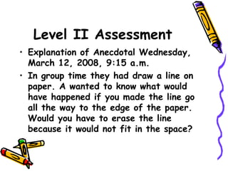 Level II Assessment
• Explanation of Anecdotal Wednesday,
March 12, 2008, 9:15 a.m.
• In group time they had draw a line on
paper. A wanted to know what would
have happened if you made the line go
all the way to the edge of the paper.
Would you have to erase the line
because it would not fit in the space?
 