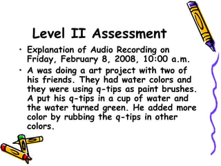 Level II Assessment
• Explanation of Audio Recording on
Friday, February 8, 2008, 10:00 a.m.
• A was doing a art project with two of
his friends. They had water colors and
they were using q-tips as paint brushes.
A put his q-tips in a cup of water and
the water turned green. He added more
color by rubbing the q-tips in other
colors.
 