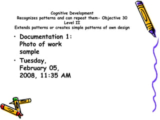 Cognitive Development
Recognizes patterns and can repeat them- Objective 30
Level II
Extends patterns or creates simple patterns of own design
• Documentation 1:
Photo of work
sample
• Tuesday,
February 05,
2008, 11:35 AM
 