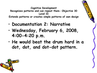 Cognitive Development
Recognizes patterns and can repeat them- Objective 30
Level II
Extends patterns or creates simple patterns of own design
• Documentation 2: Narrative
• Wednesday, February 6, 2008,
4:00-4:20 p.m.
• He would beat the drum hard in a
dot, dot, and dot-dot pattern.
 