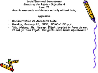 Social/Emotional Development
Stands up for Rights- Objective 4
Level II
Asserts own needs and desires verbally without being
aggressive
• Documentation 2: Anecdotal Note
• Monday, January 28, 2008, 12:45-1:05 p.m.
• “Ms. Neicey, Ms. Neicey, Elijah jumpted in from uh me.
It not yo turn Elijah. You gotta move behin Quantavius.”
 