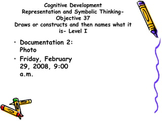 Cognitive Development
Representation and Symbolic Thinking-
Objective 37
Draws or constructs and then names what it
is- Level I
• Documentation 2:
Photo
• Friday, February
29, 2008, 9:00
a.m.
 