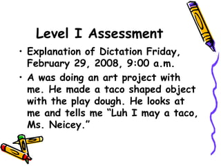 Level I Assessment
• Explanation of Dictation Friday,
February 29, 2008, 9:00 a.m.
• A was doing an art project with
me. He made a taco shaped object
with the play dough. He looks at
me and tells me “Luh I may a taco,
Ms. Neicey.”
 