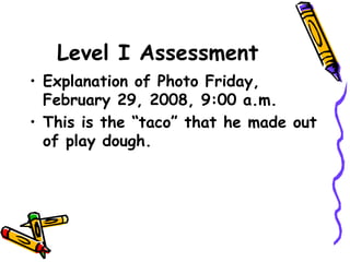 Level I Assessment
• Explanation of Photo Friday,
February 29, 2008, 9:00 a.m.
• This is the “taco” that he made out
of play dough.
 