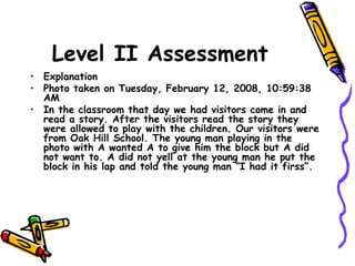 Level II Assessment
• Explanation
• Photo taken on Tuesday, February 12, 2008, 10:59:38
AM
• In the classroom that day we had visitors come in and
read a story. After the visitors read the story they
were allowed to play with the children. Our visitors were
from Oak Hill School. The young man playing in the
photo with A wanted A to give him the block but A did
not want to. A did not yell at the young man he put the
block in his lap and told the young man “I had it firss”.
 