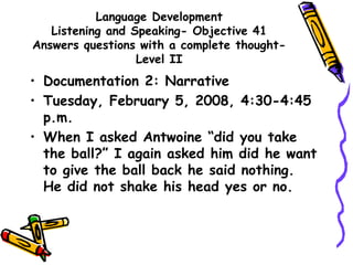 Language Development
Listening and Speaking- Objective 41
Answers questions with a complete thought-
Level II
• Documentation 2: Narrative
• Tuesday, February 5, 2008, 4:30-4:45
p.m.
• When I asked Antwoine “did you take
the ball?” I again asked him did he want
to give the ball back he said nothing.
He did not shake his head yes or no.
 
